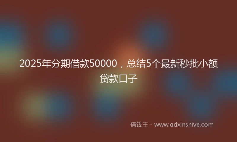 2025年分期借款50000，总结5个最新秒批小额贷款口子