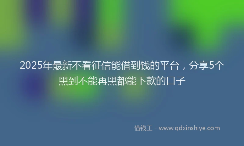 2025年最新不看征信能借到钱的平台，分享5个黑到不能再黑都能下款的口子