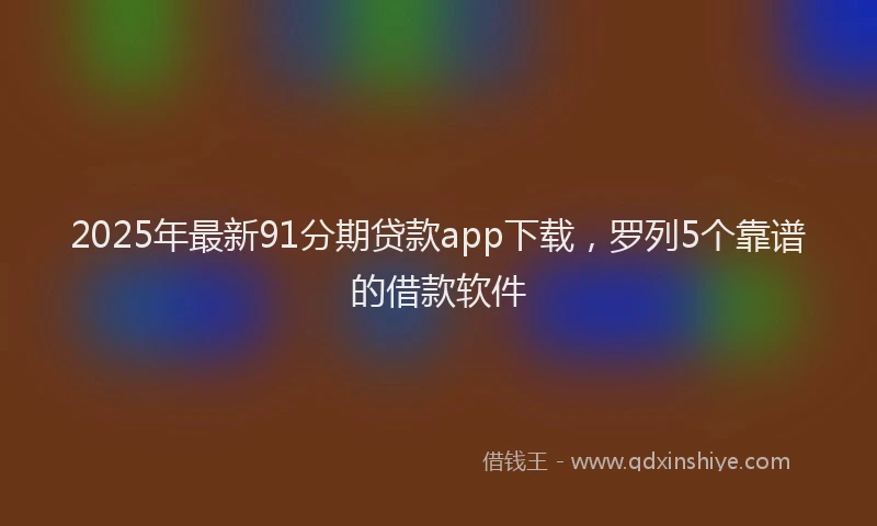 2025年最新91分期贷款app下载，罗列5个靠谱的借款软件