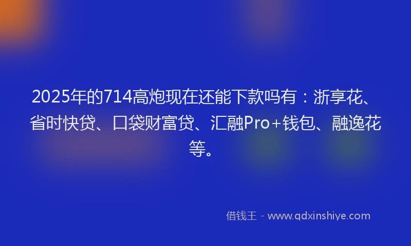 2025年的714高炮现在还能下款吗有：浙享花、省时快贷、口袋财富贷、汇融Pro+钱包、融逸花等。