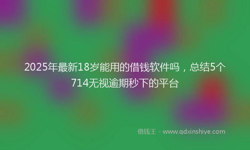 2025年最新18岁能用的借钱软件吗，总结5个714无视逾期秒下的平台