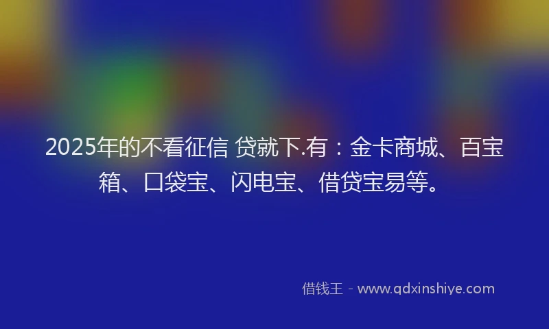 2025年的不看征信 贷就下.有：金卡商城、百宝箱、口袋宝、闪电宝、借贷宝易等。
