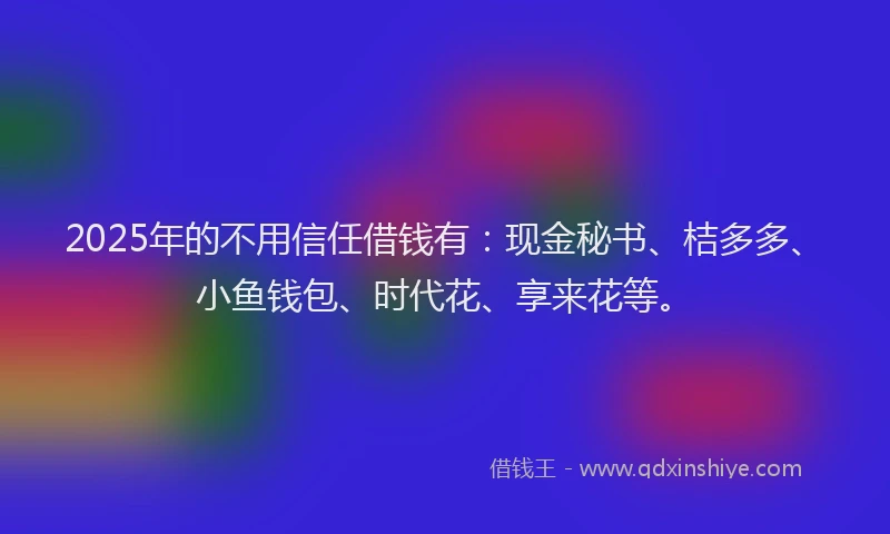 2025年的不用信任借钱有：现金秘书、桔多多、小鱼钱包、时代花、享来花等。