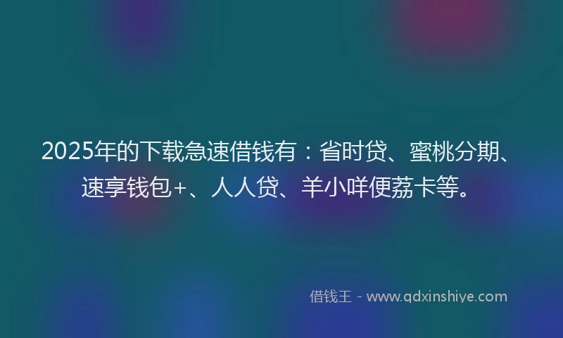 2025年的下载急速借钱有：省时贷、蜜桃分期、速享钱包+、人人贷、羊小咩便荔卡等。
