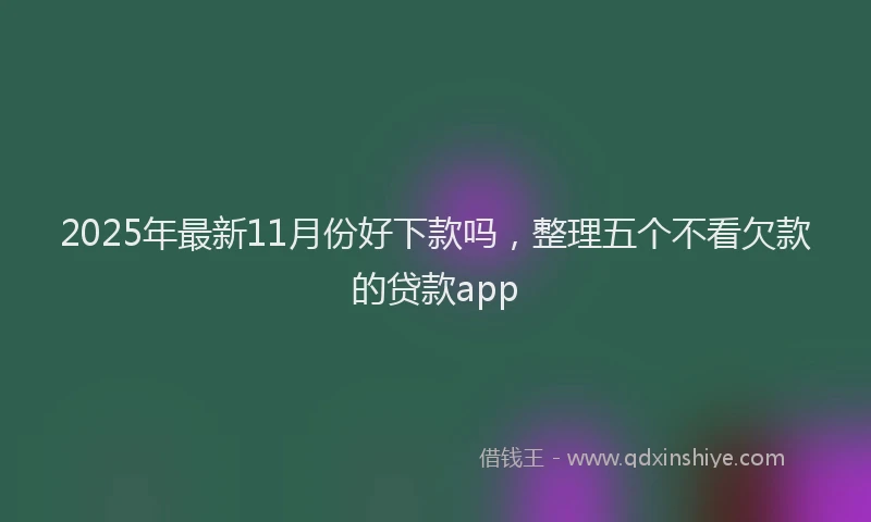 2025年最新11月份好下款吗，整理五个不看欠款的贷款app