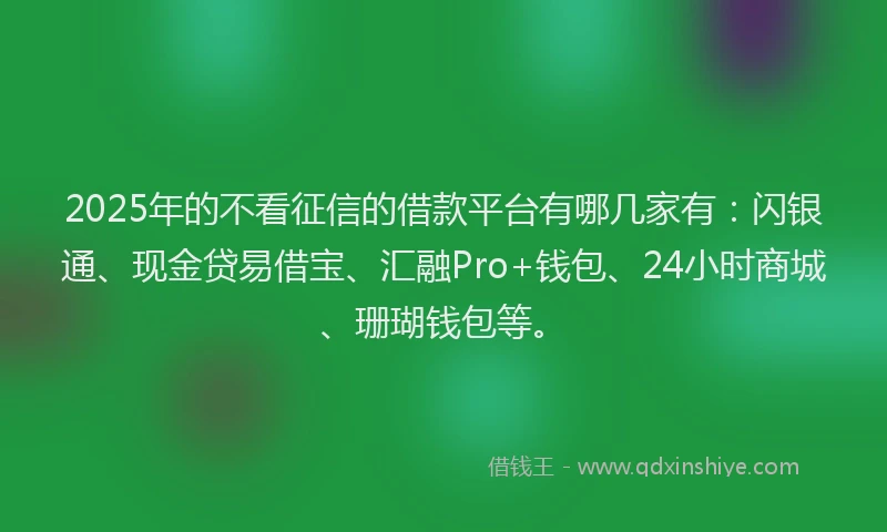 2025年的不看征信的借款平台有哪几家有：闪银通、现金贷易借宝、汇融Pro+钱包、24小时商城、珊瑚钱包等。