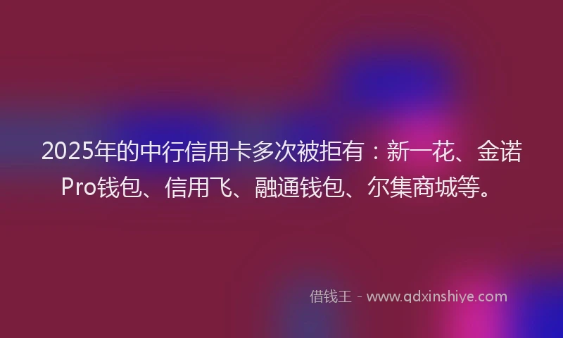 2025年的中行信用卡多次被拒有：新一花、金诺Pro钱包、信用飞、融通钱包、尔集商城等。