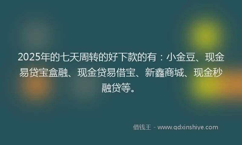 2025年的七天周转的好下款的有：小金豆、现金易贷宝盒融、现金贷易借宝、新鑫商城、现金秒融贷等。