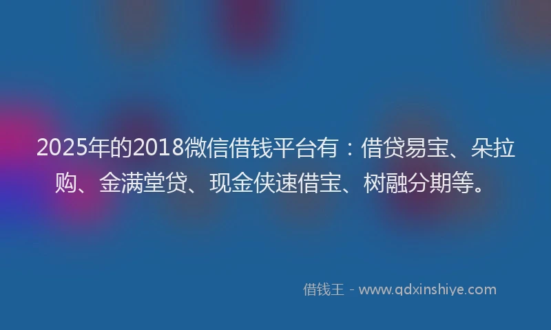 2025年的2018微信借钱平台有：借贷易宝、朵拉购、金满堂贷、现金侠速借宝、树融分期等。