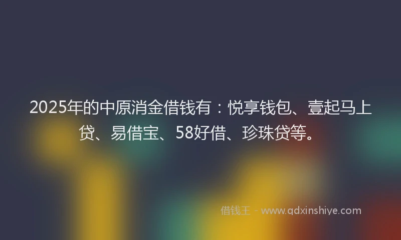 2025年的中原消金借钱有：悦享钱包、壹起马上贷、易借宝、58好借、珍珠贷等。