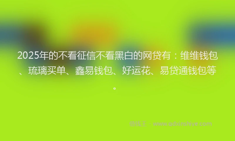 2025年的不看征信不看黑白的网贷有：维维钱包、琉璃买单、鑫易钱包、好运花、易贷通钱包等。