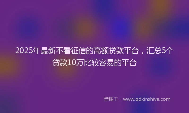 2025年最新不看征信的高额贷款平台，汇总5个贷款10万比较容易的平台