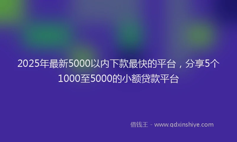 2025年最新5000以内下款最快的平台，分享5个1000至5000的小额贷款平台