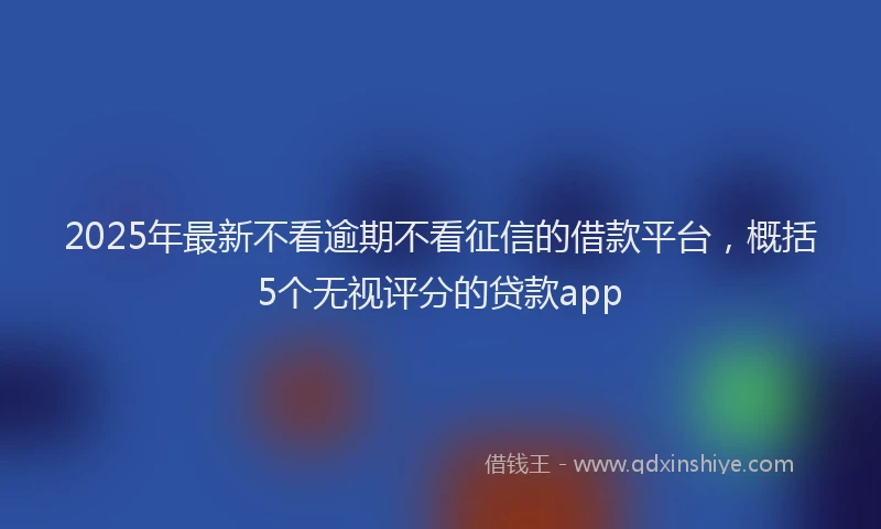 2025年最新不看逾期不看征信的借款平台，概括5个无视评分的贷款app