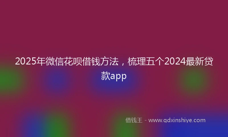 2025年微信花呗借钱方法，梳理五个2024最新贷款app