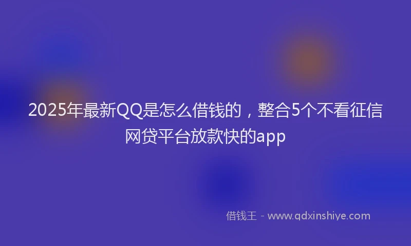 2025年最新QQ是怎么借钱的，整合5个不看征信网贷平台放款快的app