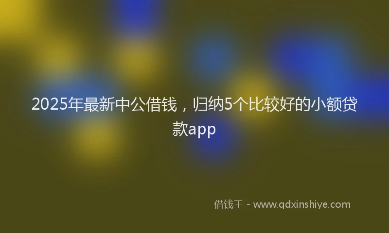 2025年最新中公借钱，归纳5个比较好的小额贷款app