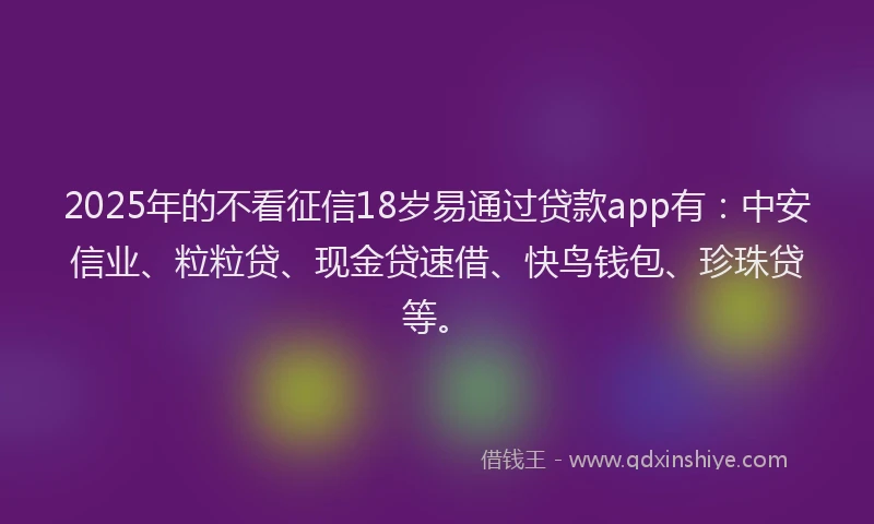 2025年的不看征信18岁易通过贷款app有：中安信业、粒粒贷、现金贷速借、快鸟钱包、珍珠贷等。