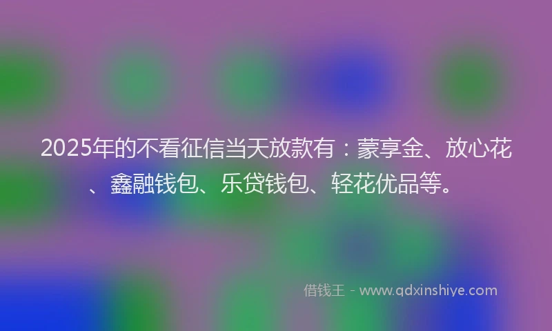 2025年的不看征信当天放款有：蒙享金、放心花、鑫融钱包、乐贷钱包、轻花优品等。