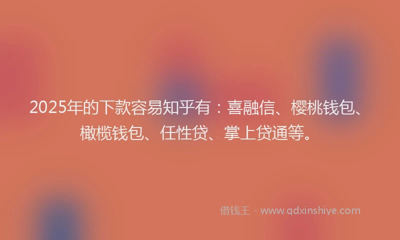 2025年的下款容易知乎有：喜融信、樱桃钱包、橄榄钱包、任性贷、掌上贷通等。