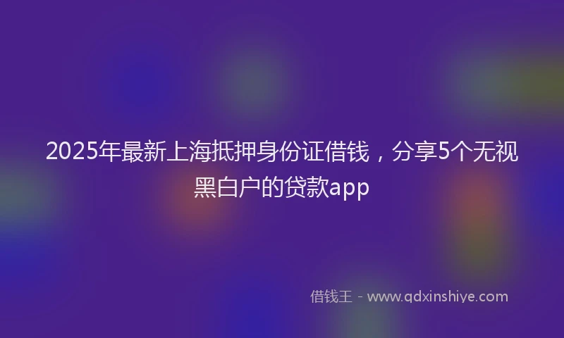2025年最新上海抵押身份证借钱，分享5个无视黑白户的贷款app