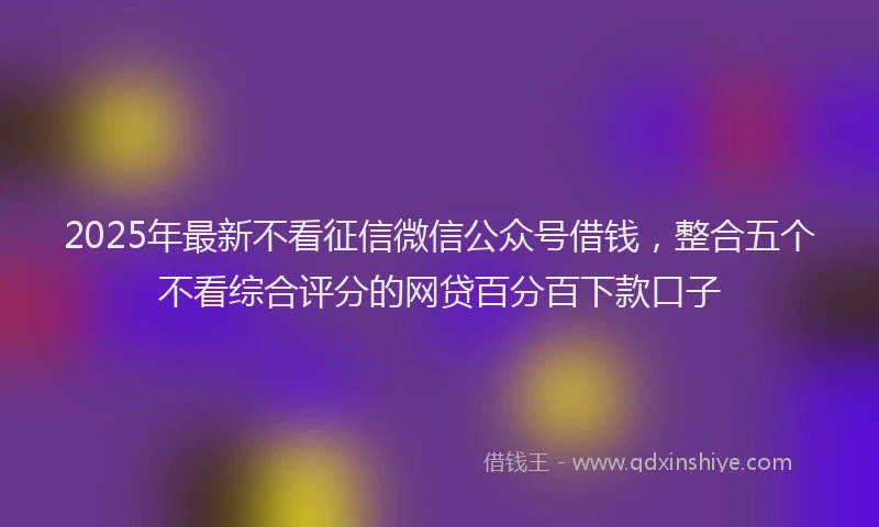2025年最新不看征信微信公众号借钱，整合五个不看综合评分的网贷百分百下款口子