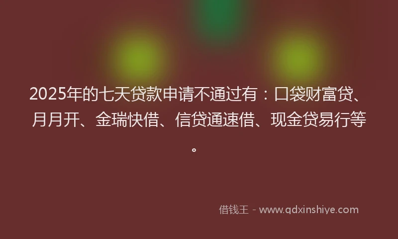 2025年的七天贷款申请不通过有：口袋财富贷、月月开、金瑞快借、信贷通速借、现金贷易行等。