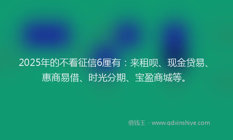 2025年的不看征信6厘有：来租呗、现金贷易、惠商易借、时光分期、宝盈商城等。