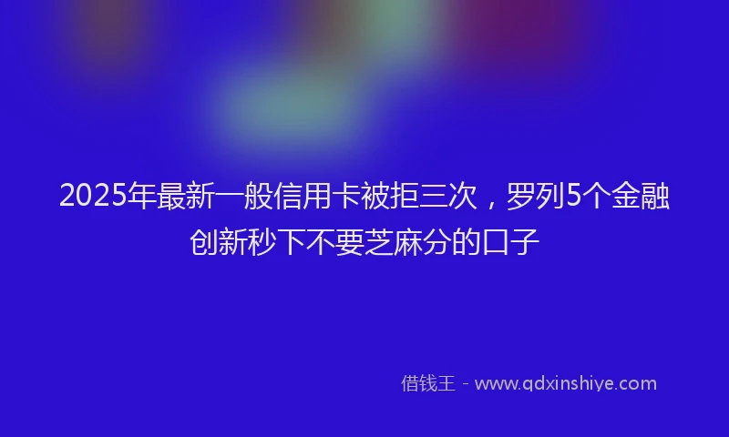 2025年最新一般信用卡被拒三次，罗列5个金融创新秒下不要芝麻分的口子
