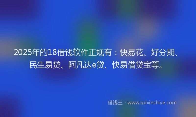 2025年的18借钱软件正规有：快易花、好分期、民生易贷、阿凡达e贷、快易借贷宝等。