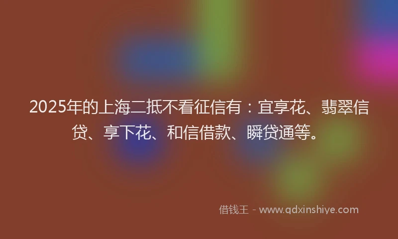 2025年的上海二抵不看征信有：宜享花、翡翠信贷、享下花、和信借款、瞬贷通等。