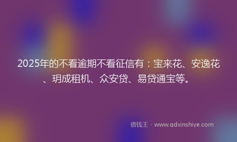 2025年的不看逾期不看征信有：宝来花、安逸花、玥成租机、众安贷、易贷通宝等。