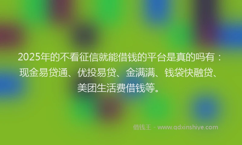 2025年的不看征信就能借钱的平台是真的吗有：现金易贷通、优投易贷、金满满、钱袋快融贷、美团生活费借钱等。