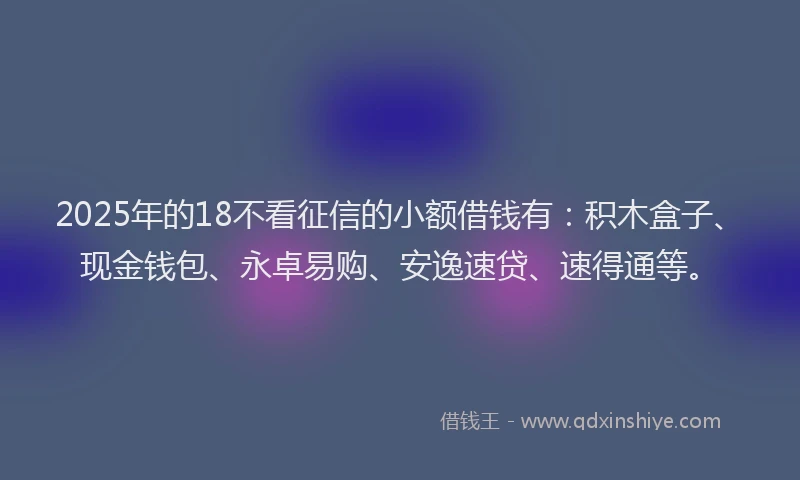 2025年的18不看征信的小额借钱有：积木盒子、现金钱包、永卓易购、安逸速贷、速得通等。
