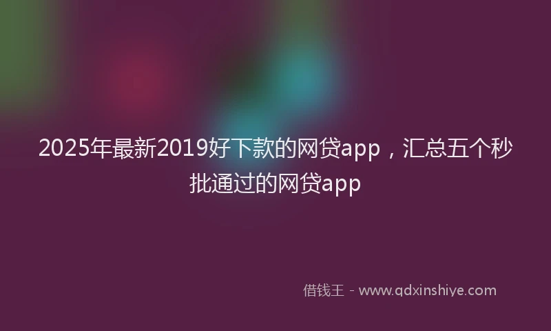 2025年最新2019好下款的网贷app，汇总五个秒批通过的网贷app