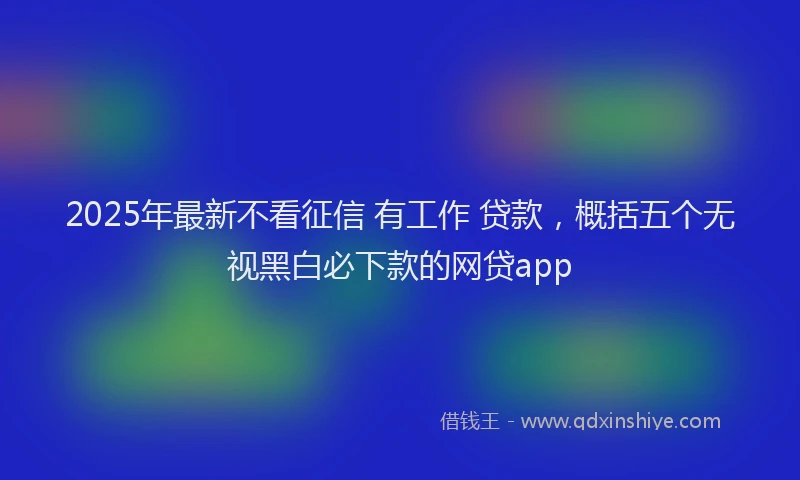 2025年最新不看征信 有工作 贷款，概括五个无视黑白必下款的网贷app