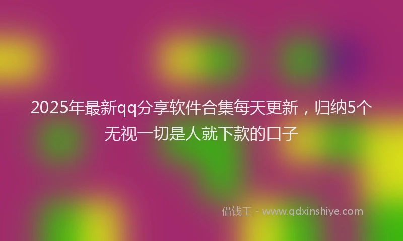 2025年最新qq分享软件合集每天更新，归纳5个无视一切是人就下款的口子