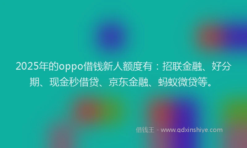 2025年的oppo借钱新人额度有：招联金融、好分期、现金秒借贷、京东金融、蚂蚁微贷等。