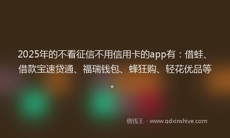 2025年的不看征信不用信用卡的app有：借蛙、借款宝速贷通、福瑞钱包、蜂狂购、轻花优品等。
