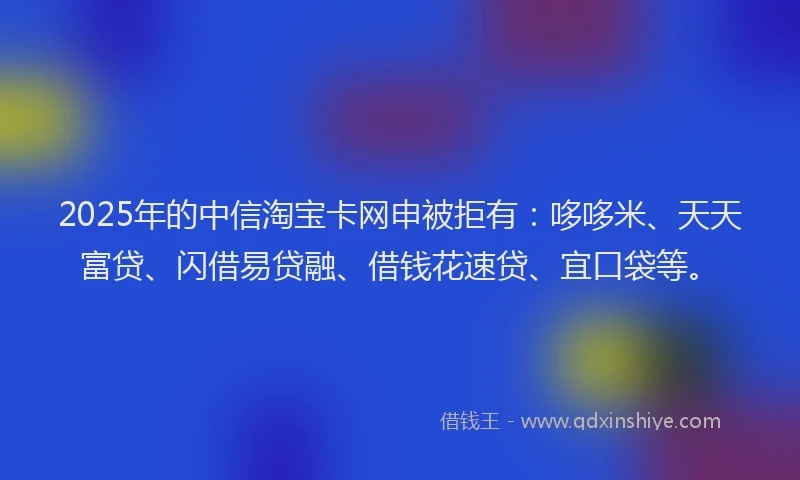 2025年的中信淘宝卡网申被拒有：哆哆米、天天富贷、闪借易贷融、借钱花速贷、宜口袋等。