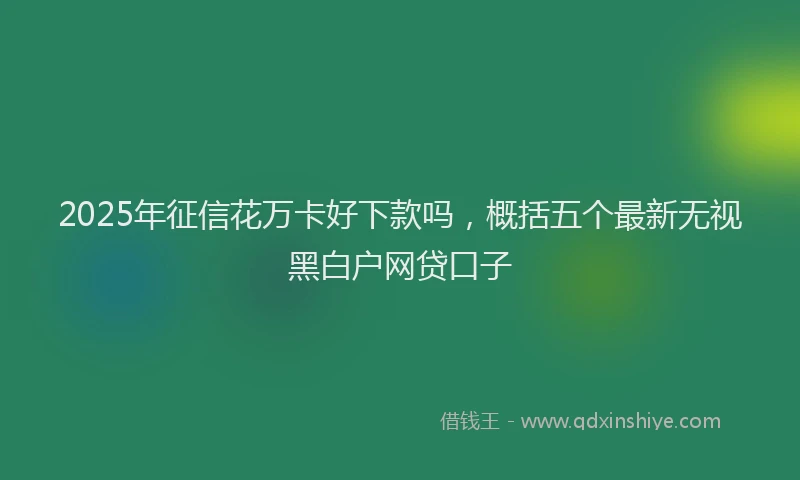 2025年征信花万卡好下款吗，概括五个最新无视黑白户网贷口子