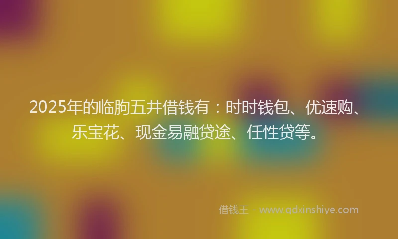 2025年的临朐五井借钱有：时时钱包、优速购、乐宝花、现金易融贷途、任性贷等。