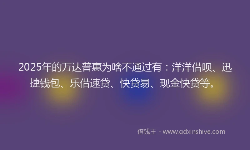 2025年的万达普惠为啥不通过有：洋洋借呗、迅捷钱包、乐借速贷、快贷易、现金快贷等。
