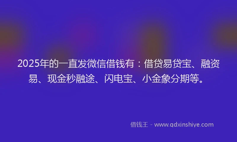 2025年的一直发微信借钱有：借贷易贷宝、融资易、现金秒融途、闪电宝、小金象分期等。
