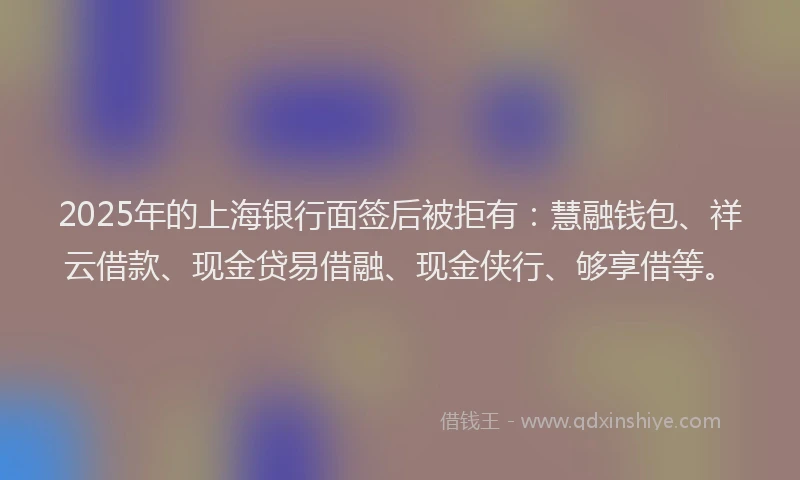 2025年的上海银行面签后被拒有：慧融钱包、祥云借款、现金贷易借融、现金侠行、够享借等。