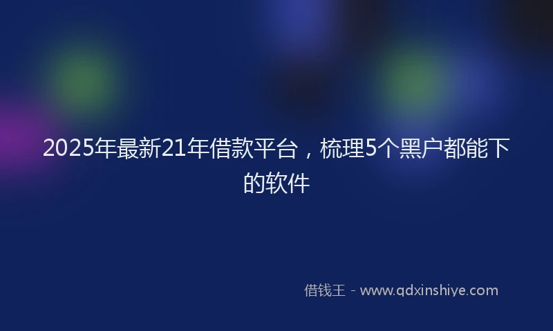 2025年最新21年借款平台，梳理5个黑户都能下的软件