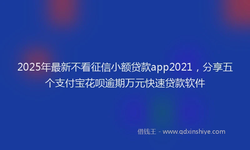 2025年最新不看征信小额贷款app2021，分享五个支付宝花呗逾期万元快速贷款软件