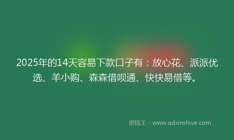 2025年的14天容易下款口子有：放心花、派派优选、羊小购、森森借呗通、快快易借等。