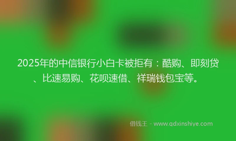 2025年的中信银行小白卡被拒有：酷购、即刻贷、比速易购、花呗速借、祥瑞钱包宝等。