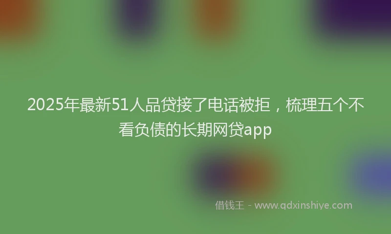 2025年最新51人品贷接了电话被拒，梳理五个不看负债的长期网贷app